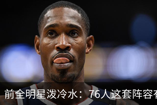前全明星泼冷水：76人这套阵容有个绕不开的隐患
